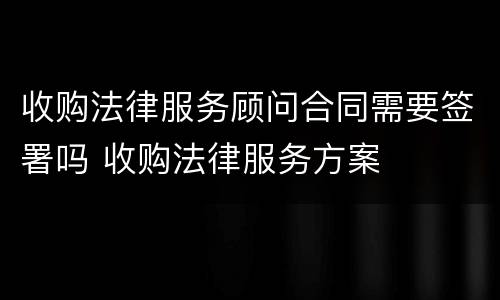 收购法律服务顾问合同需要签署吗 收购法律服务方案