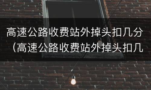 高速公路收费站外掉头扣几分（高速公路收费站外掉头扣几分罚多少钱）