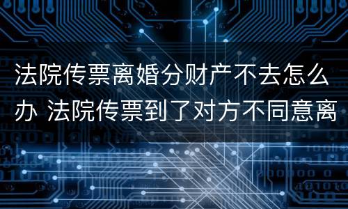 法院传票离婚分财产不去怎么办 法院传票到了对方不同意离婚怎么办