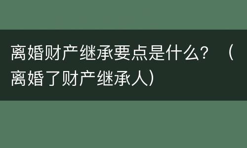 离婚财产继承要点是什么？（离婚了财产继承人）