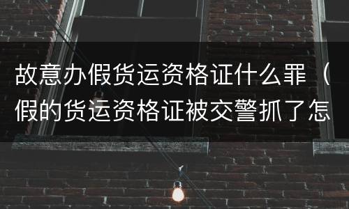 故意办假货运资格证什么罪（假的货运资格证被交警抓了怎么处理）