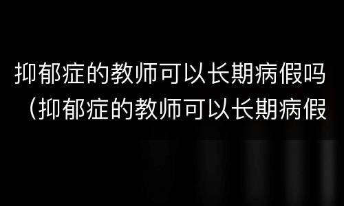 抑郁症的教师可以长期病假吗（抑郁症的教师可以长期病假吗知乎）
