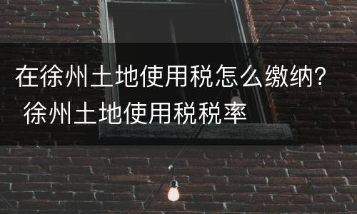 在徐州土地使用税怎么缴纳？ 徐州土地使用税税率