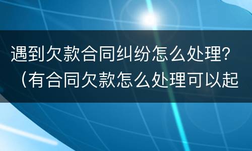 遇到欠款合同纠纷怎么处理？（有合同欠款怎么处理可以起诉吗）