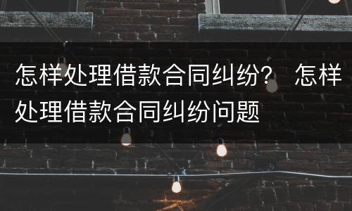 怎样处理借款合同纠纷？ 怎样处理借款合同纠纷问题