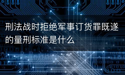 刑法战时拒绝军事订货罪既遂的量刑标准是什么