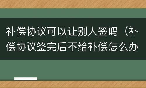 补偿协议可以让别人签吗（补偿协议签完后不给补偿怎么办）