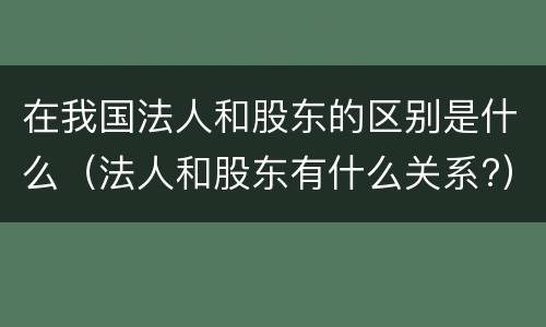 在我国法人和股东的区别是什么（法人和股东有什么关系?）