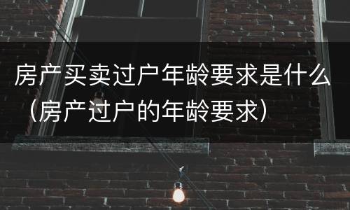 房产买卖过户年龄要求是什么（房产过户的年龄要求）