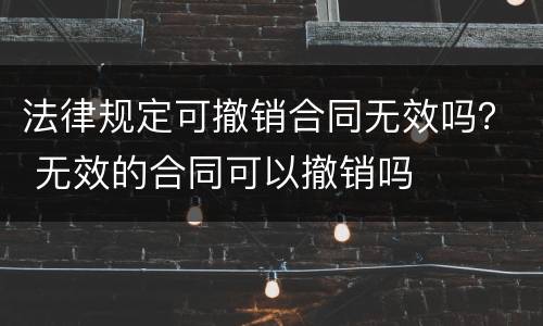 法律规定可撤销合同无效吗？ 无效的合同可以撤销吗