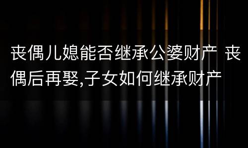 丧偶儿媳能否继承公婆财产 丧偶后再娶,子女如何继承财产