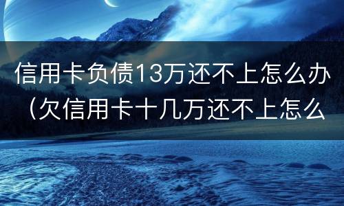 信用卡负债13万还不上怎么办（欠信用卡十几万还不上怎么办）