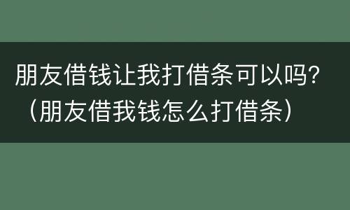 朋友借钱让我打借条可以吗？（朋友借我钱怎么打借条）