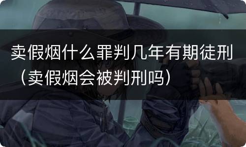 卖假烟什么罪判几年有期徒刑（卖假烟会被判刑吗）