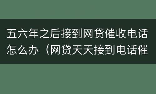 五六年之后接到网贷催收电话怎么办（网贷天天接到电话催收怎么办）