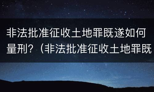 非法批准征收土地罪既遂如何量刑?（非法批准征收土地罪既遂如何量刑）
