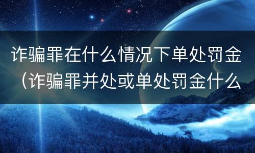 诈骗罪在什么情况下单处罚金（诈骗罪并处或单处罚金什么意思）