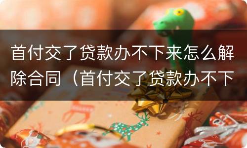 首付交了贷款办不下来怎么解除合同（首付交了贷款办不下来怎么解除合同备案）