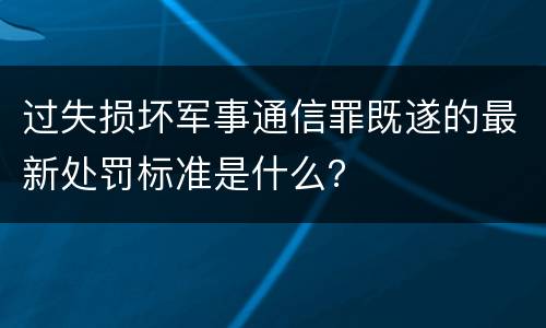 过失损坏军事通信罪既遂的最新处罚标准是什么？