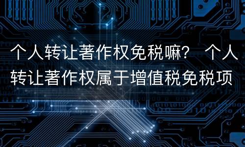 个人转让著作权免税嘛？ 个人转让著作权属于增值税免税项目吗