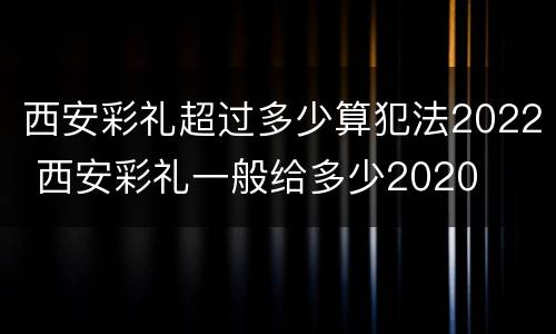 西安彩礼超过多少算犯法2022 西安彩礼一般给多少2020