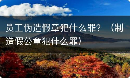 员工伪造假章犯什么罪？（制造假公章犯什么罪）