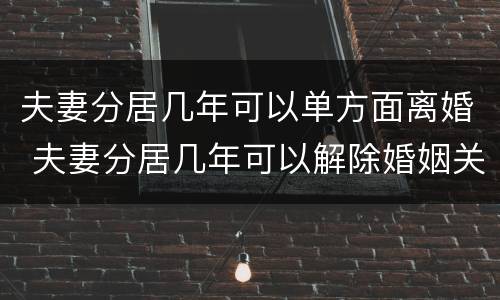 夫妻分居几年可以单方面离婚 夫妻分居几年可以解除婚姻关系