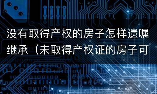 没有取得产权的房子怎样遗嘱继承（未取得产权证的房子可以遗嘱继承吗）
