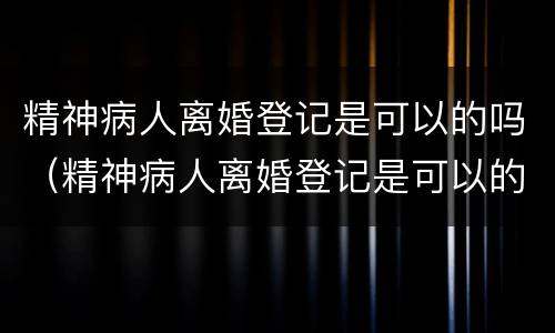 精神病人离婚登记是可以的吗（精神病人离婚登记是可以的吗怎么办）