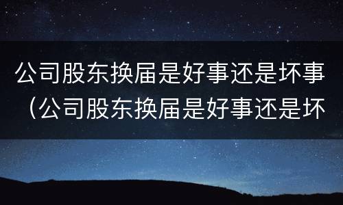 公司股东换届是好事还是坏事（公司股东换届是好事还是坏事啊）