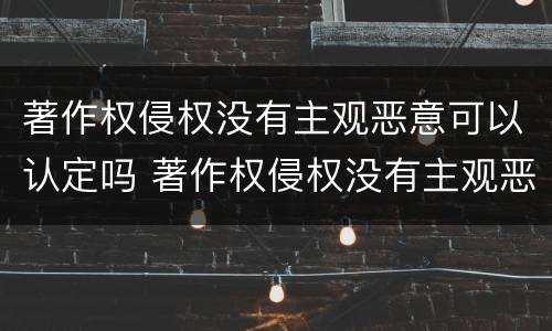 著作权侵权没有主观恶意可以认定吗 著作权侵权没有主观恶意可以认定吗为什么