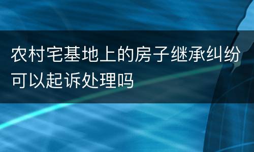 农村宅基地上的房子继承纠纷可以起诉处理吗