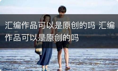 汇编作品可以是原创的吗 汇编作品可以是原创的吗