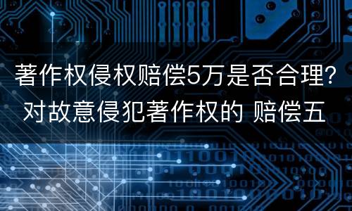 著作权侵权赔偿5万是否合理？ 对故意侵犯著作权的 赔偿五倍