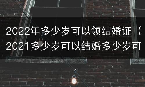 2022年多少岁可以领结婚证（2021多少岁可以结婚多少岁可以领证）