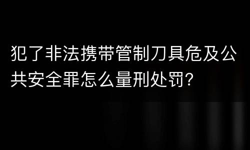 犯了非法携带管制刀具危及公共安全罪怎么量刑处罚？