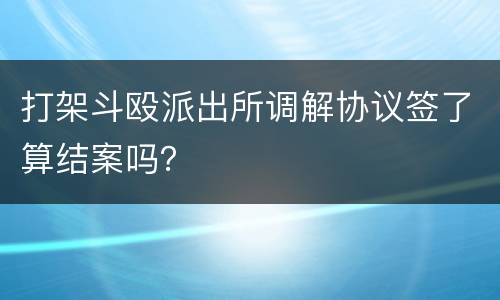 打架斗殴派出所调解协议签了算结案吗？