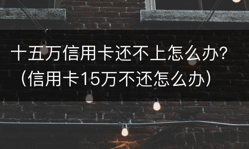 十五万信用卡还不上怎么办？（信用卡15万不还怎么办）