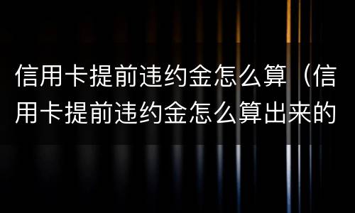 信用卡提前违约金怎么算（信用卡提前违约金怎么算出来的）