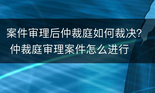 案件审理后仲裁庭如何裁决？ 仲裁庭审理案件怎么进行