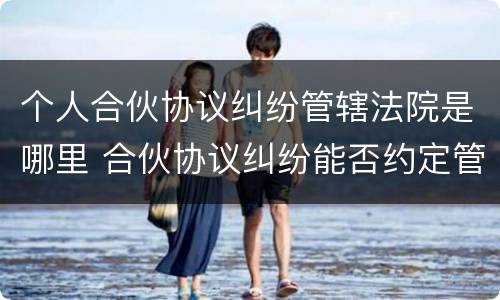 个人合伙协议纠纷管辖法院是哪里 合伙协议纠纷能否约定管辖