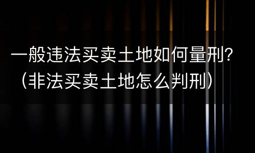 一般违法买卖土地如何量刑？（非法买卖土地怎么判刑）
