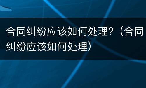 合同纠纷应该如何处理?（合同纠纷应该如何处理）