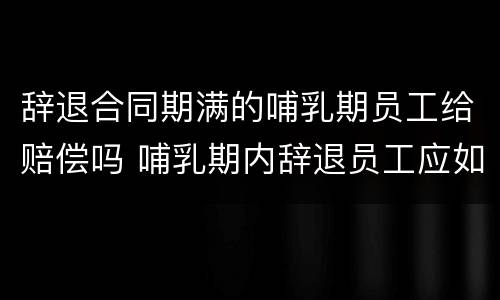 辞退合同期满的哺乳期员工给赔偿吗 哺乳期内辞退员工应如何赔偿