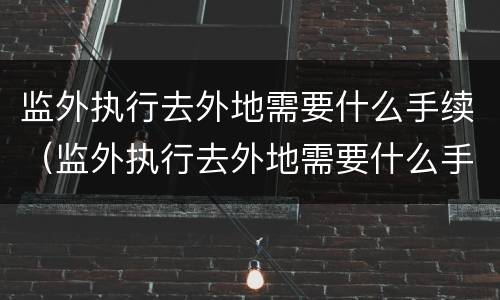 监外执行去外地需要什么手续（监外执行去外地需要什么手续和证件）