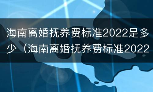 海南离婚抚养费标准2022是多少（海南离婚抚养费标准2022是多少钱）