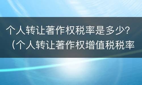 个人转让著作权税率是多少？（个人转让著作权增值税税率）
