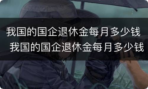 我国的国企退休金每月多少钱 我国的国企退休金每月多少钱啊