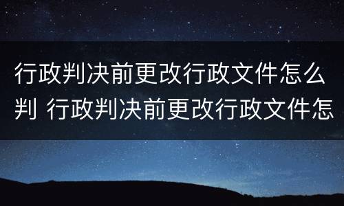 行政判决前更改行政文件怎么判 行政判决前更改行政文件怎么判定