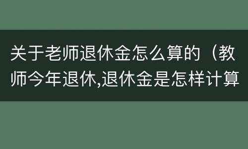 关于老师退休金怎么算的（教师今年退休,退休金是怎样计算的?）